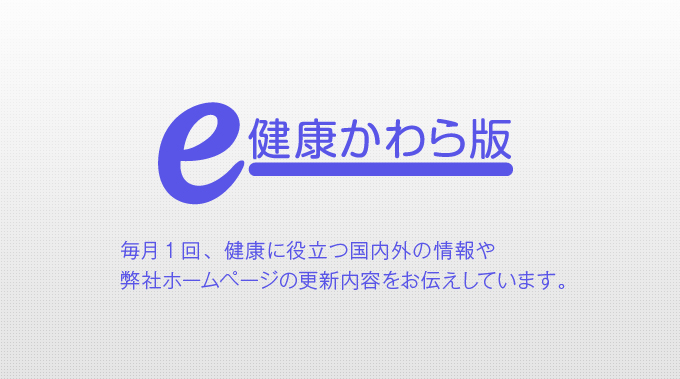 e-健康かわら版 毎月1回、健康に役立つ国内外の情報や弊社ホームページの更新内容をお伝えしています。